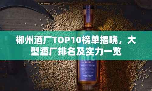 郴州酒厂TOP10榜单揭晓,大型酒厂排名及实力一览